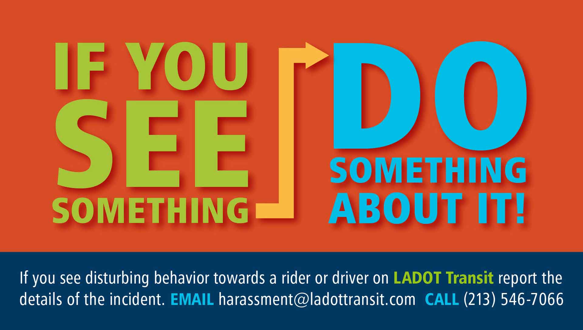 If you see something, do something about it! If you see disturbing behavior towards a rider or driver on LADOT Transit, report the details of the incident. Email harassment@ladottransit.com or call (213) 546-7066.